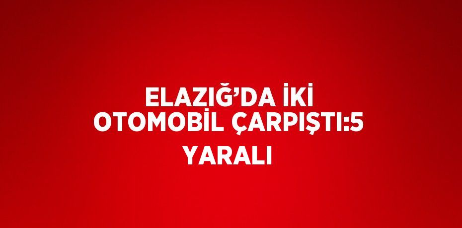 ELAZIĞ’DA İKİ OTOMOBİL ÇARPIŞTI:5 YARALI