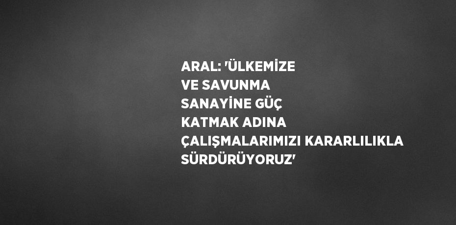 ARAL: 'ÜLKEMİZE VE SAVUNMA SANAYİNE GÜÇ KATMAK ADINA ÇALIŞMALARIMIZI KARARLILIKLA SÜRDÜRÜYORUZ'