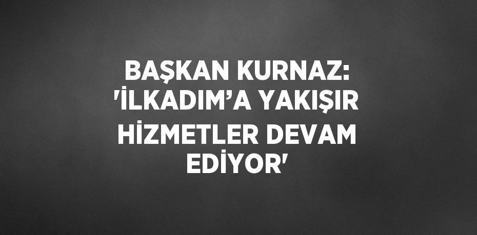 BAŞKAN KURNAZ: 'İLKADIM’A YAKIŞIR HİZMETLER DEVAM EDİYOR'