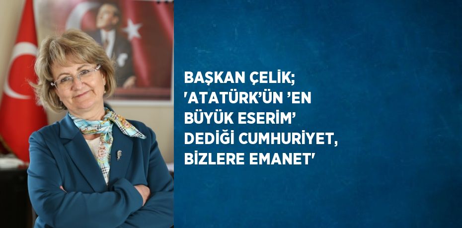 BAŞKAN ÇELİK; 'ATATÜRK’ÜN ’EN BÜYÜK ESERİM’ DEDİĞİ CUMHURİYET, BİZLERE EMANET'