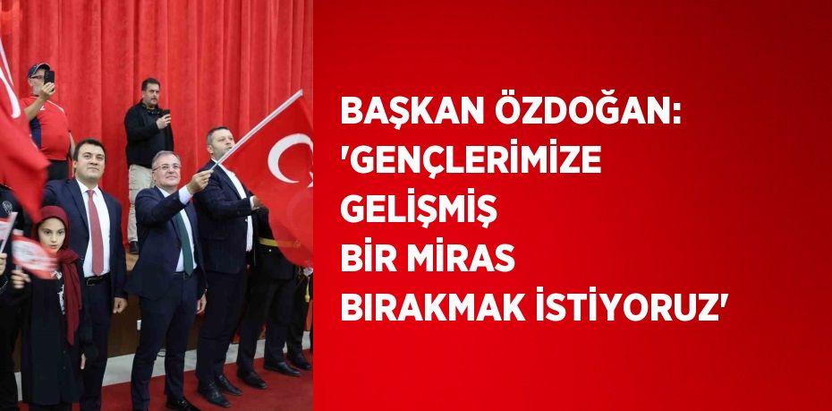 BAŞKAN ÖZDOĞAN: 'GENÇLERİMİZE GELİŞMİŞ BİR MİRAS BIRAKMAK İSTİYORUZ'