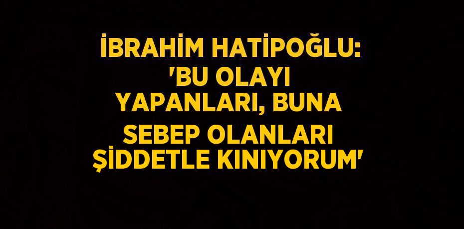 İBRAHİM HATİPOĞLU: 'BU OLAYI YAPANLARI, BUNA SEBEP OLANLARI ŞİDDETLE KINIYORUM'