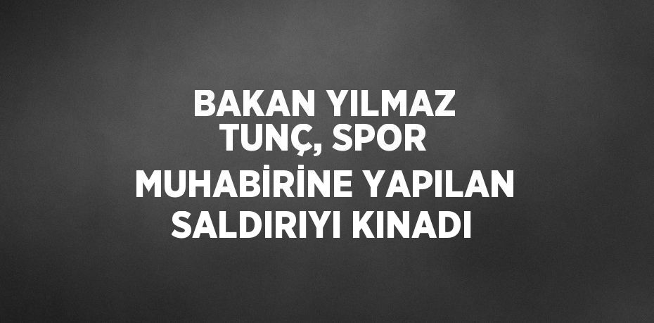 BAKAN YILMAZ TUNÇ, SPOR MUHABİRİNE YAPILAN SALDIRIYI KINADI