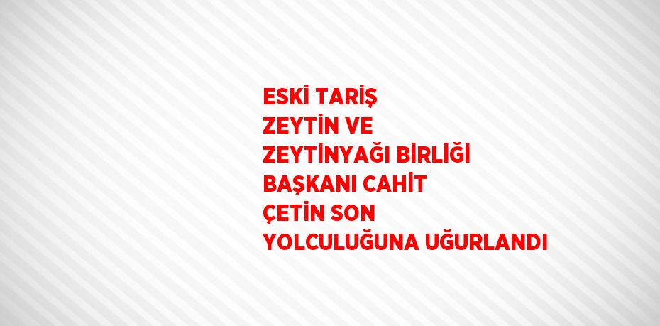 ESKİ TARİŞ ZEYTİN VE ZEYTİNYAĞI BİRLİĞİ BAŞKANI CAHİT ÇETİN SON YOLCULUĞUNA UĞURLANDI