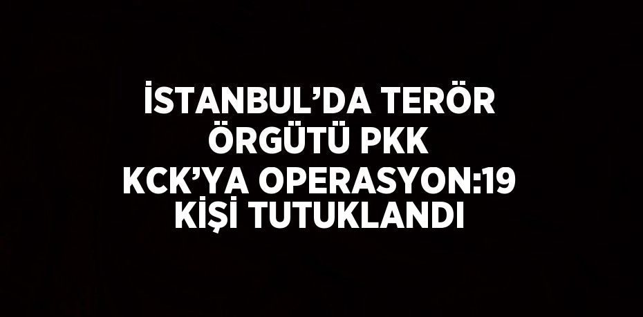 İSTANBUL’DA TERÖR ÖRGÜTÜ PKK KCK’YA OPERASYON:19 KİŞİ TUTUKLANDI