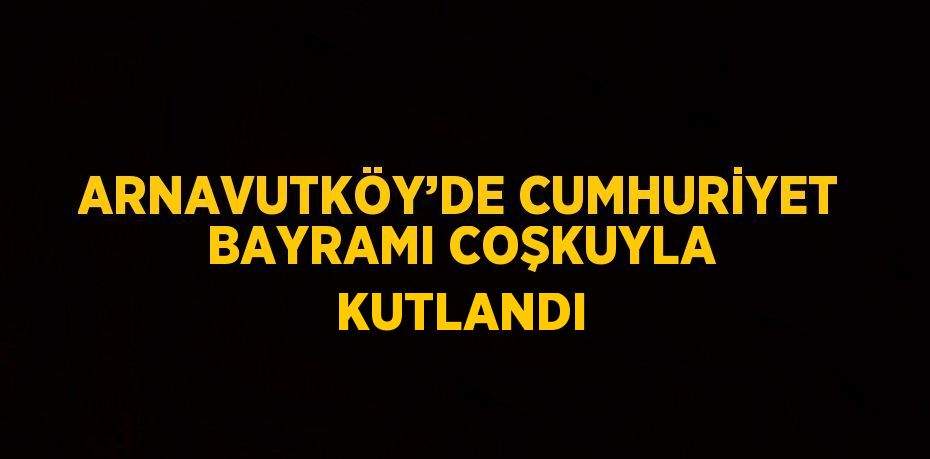 ARNAVUTKÖY’DE CUMHURİYET BAYRAMI COŞKUYLA KUTLANDI