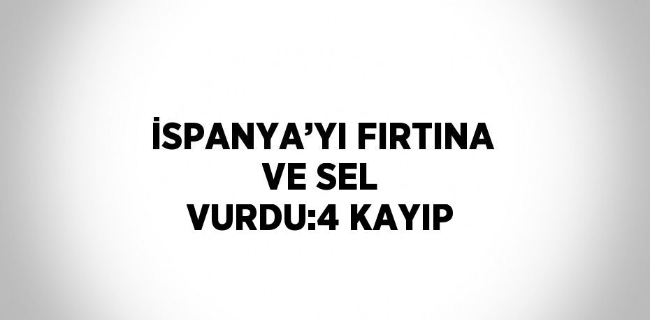 İSPANYA’YI FIRTINA VE SEL VURDU:4 KAYIP