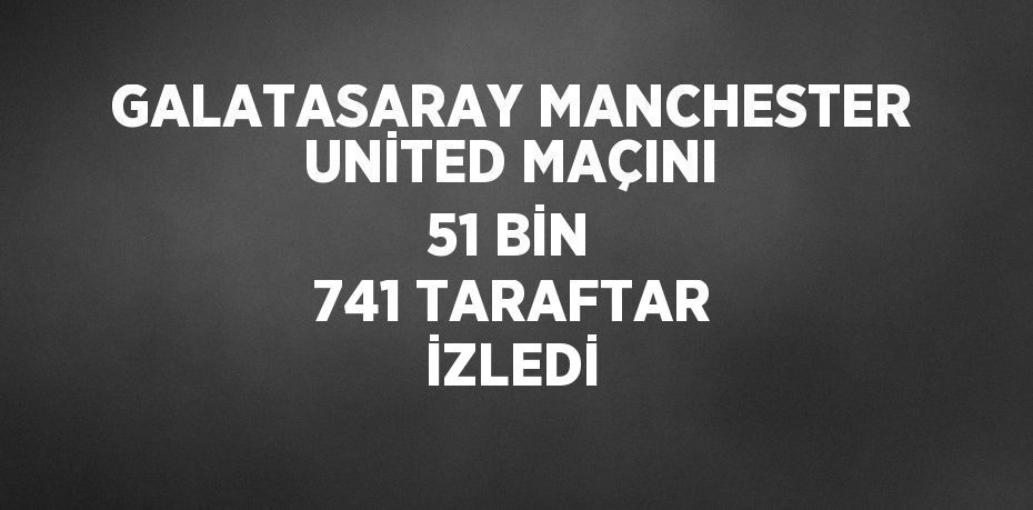 GALATASARAY MANCHESTER UNİTED MAÇINI 51 BİN 741 TARAFTAR İZLEDİ