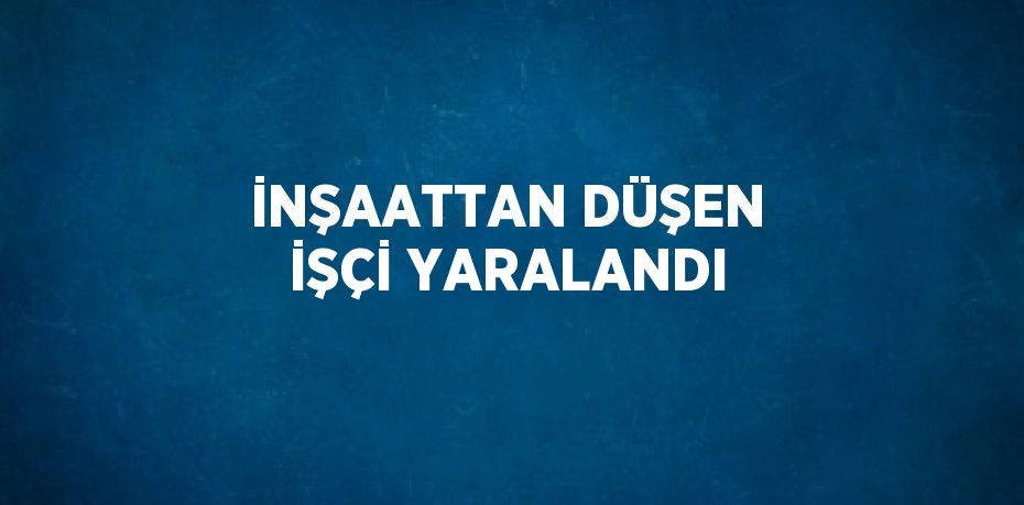 İNŞAATTAN DÜŞEN İŞÇİ YARALANDI