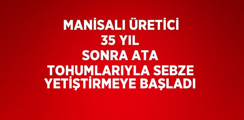 MANİSALI ÜRETİCİ 35 YIL SONRA ATA TOHUMLARIYLA SEBZE YETİŞTİRMEYE BAŞLADI