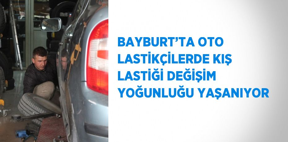 BAYBURT’TA OTO LASTİKÇİLERDE KIŞ LASTİĞİ DEĞİŞİM YOĞUNLUĞU YAŞANIYOR