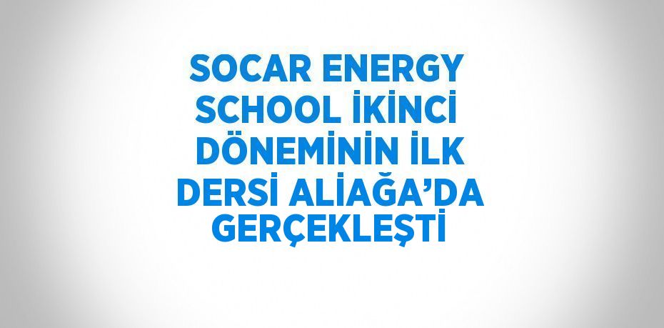 SOCAR ENERGY SCHOOL İKİNCİ DÖNEMİNİN İLK DERSİ ALİAĞA’DA GERÇEKLEŞTİ