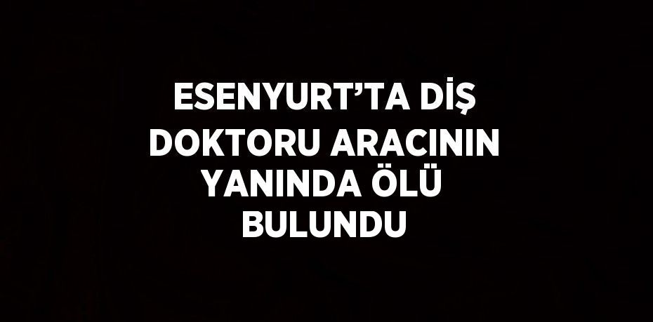 ESENYURT’TA DİŞ DOKTORU ARACININ YANINDA ÖLÜ BULUNDU