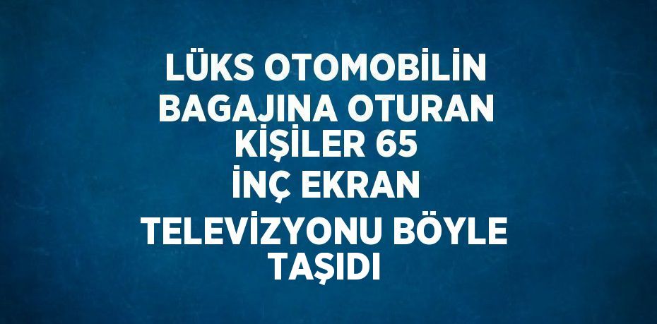 LÜKS OTOMOBİLİN BAGAJINA OTURAN KİŞİLER 65 İNÇ EKRAN TELEVİZYONU BÖYLE TAŞIDI