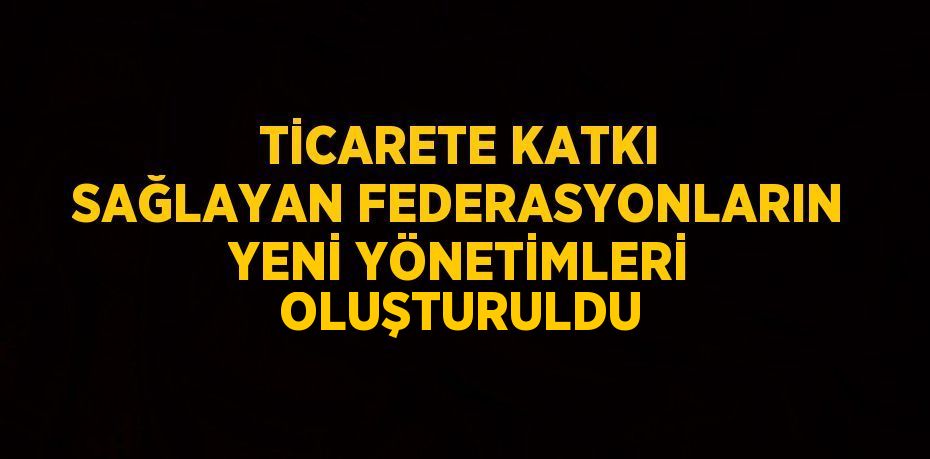 TİCARETE KATKI SAĞLAYAN FEDERASYONLARIN YENİ YÖNETİMLERİ OLUŞTURULDU