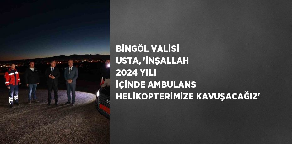 BİNGÖL VALİSİ USTA, 'İNŞALLAH 2024 YILI İÇİNDE AMBULANS HELİKOPTERİMİZE KAVUŞACAĞIZ'