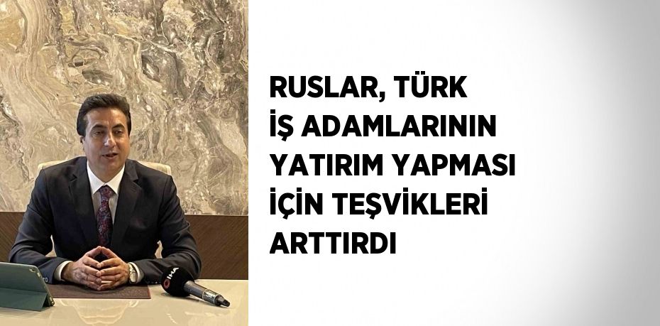 RUSLAR, TÜRK İŞ ADAMLARININ YATIRIM YAPMASI İÇİN TEŞVİKLERİ ARTTIRDI