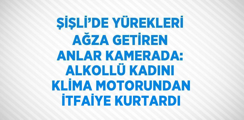 ŞİŞLİ’DE YÜREKLERİ AĞZA GETİREN ANLAR KAMERADA: ALKOLLÜ KADINI KLİMA MOTORUNDAN İTFAİYE KURTARDI