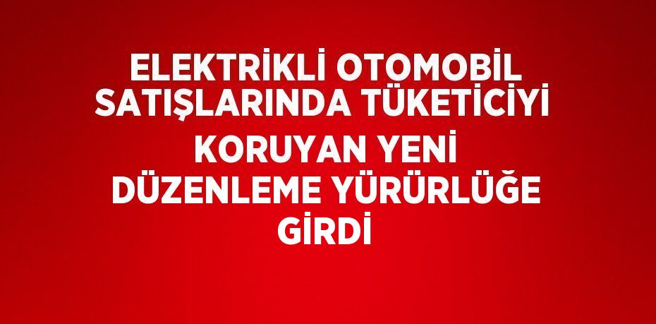 ELEKTRİKLİ OTOMOBİL SATIŞLARINDA TÜKETİCİYİ KORUYAN YENİ DÜZENLEME YÜRÜRLÜĞE GİRDİ