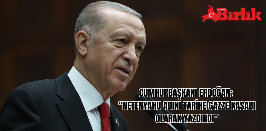 CUMHURBAŞKANI ERDOĞAN;  “NETENYAHU ADINI TARİHE GAZZE KASABI OLARAK YAZDIRDI