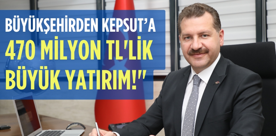 BÜYÜKŞEHİRDEN KEPSUT’A 470 MİLYON TL'LİK BÜYÜK YATIRIM!