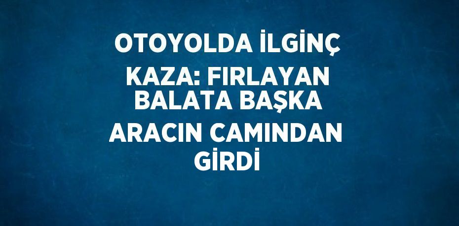 OTOYOLDA İLGİNÇ KAZA: FIRLAYAN BALATA BAŞKA ARACIN CAMINDAN GİRDİ