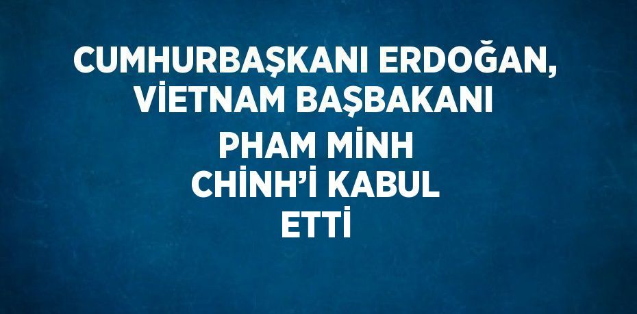 CUMHURBAŞKANI ERDOĞAN, VİETNAM BAŞBAKANI PHAM MİNH CHİNH’İ KABUL ETTİ