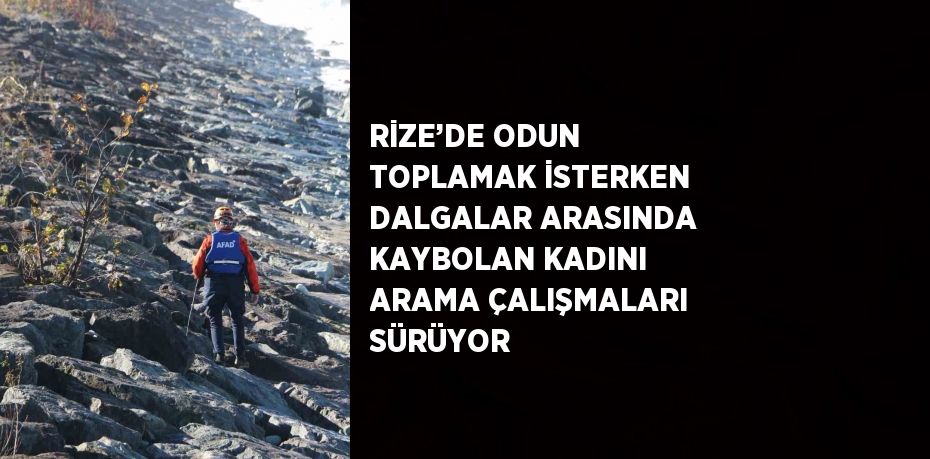 RİZE’DE ODUN TOPLAMAK İSTERKEN DALGALAR ARASINDA KAYBOLAN KADINI ARAMA ÇALIŞMALARI SÜRÜYOR