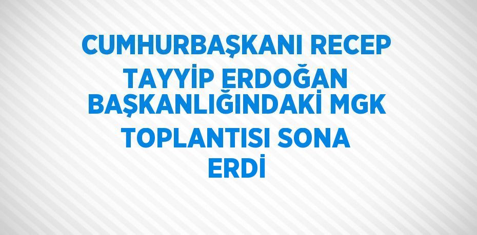 CUMHURBAŞKANI RECEP TAYYİP ERDOĞAN BAŞKANLIĞINDAKİ MGK TOPLANTISI SONA ERDİ