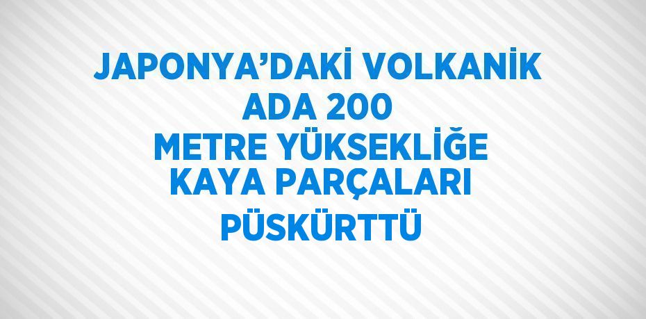 JAPONYA’DAKİ VOLKANİK ADA 200 METRE YÜKSEKLİĞE KAYA PARÇALARI PÜSKÜRTTÜ