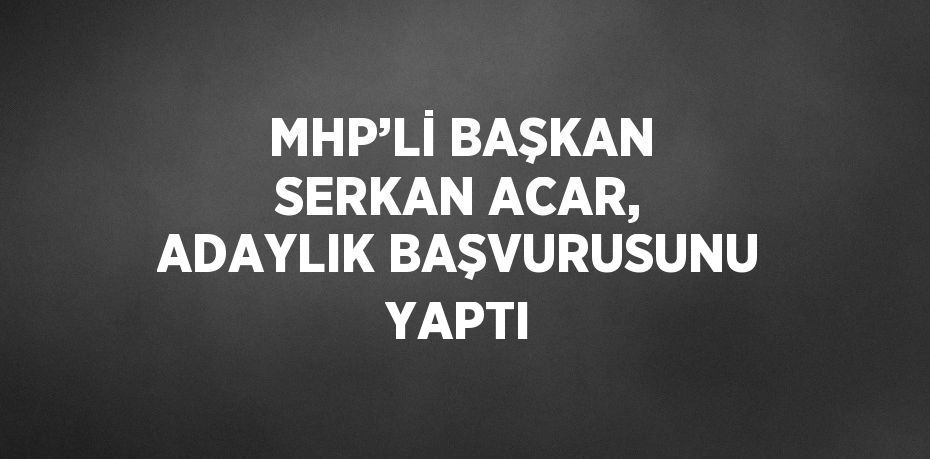 MHP’Lİ BAŞKAN SERKAN ACAR, ADAYLIK BAŞVURUSUNU YAPTI