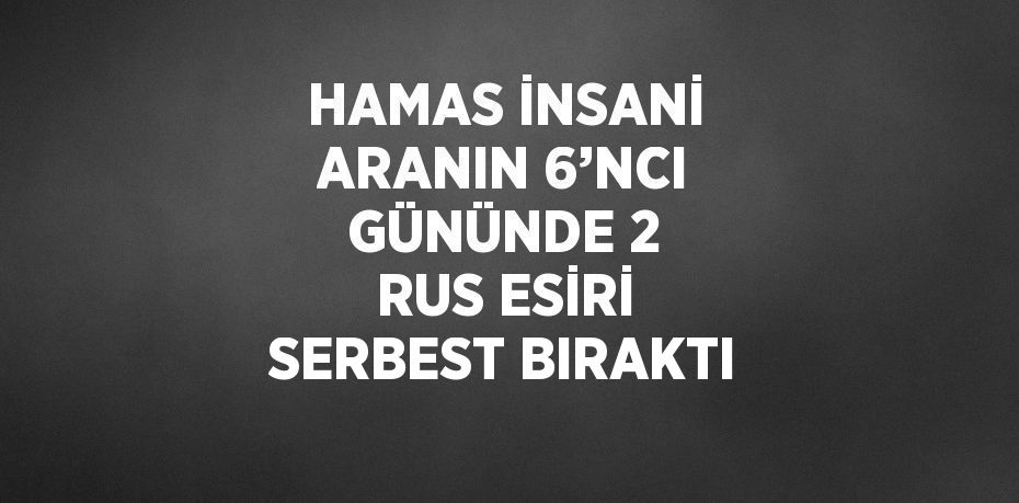 HAMAS İNSANİ ARANIN 6’NCI GÜNÜNDE 2 RUS ESİRİ SERBEST BIRAKTI