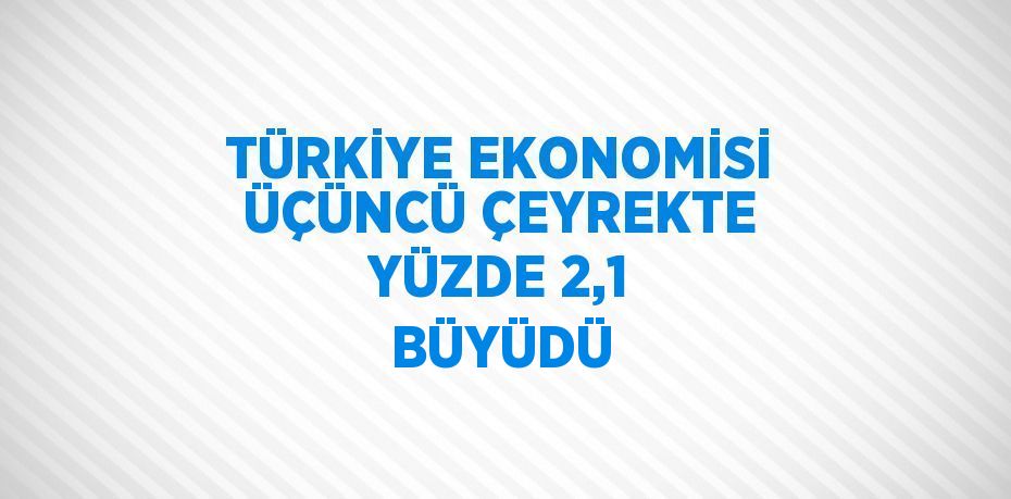 TÜRKİYE EKONOMİSİ ÜÇÜNCÜ ÇEYREKTE YÜZDE 2,1 BÜYÜDÜ