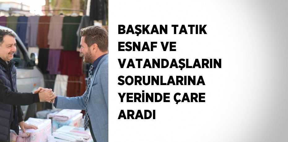 BAŞKAN TATIK ESNAF VE VATANDAŞLARIN SORUNLARINA YERİNDE ÇARE ARADI