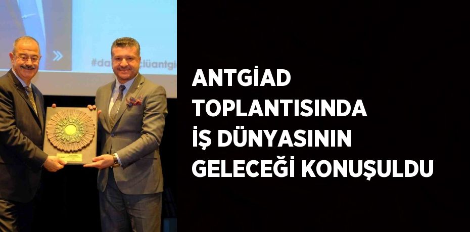 ANTGİAD TOPLANTISINDA İŞ DÜNYASININ GELECEĞİ KONUŞULDU