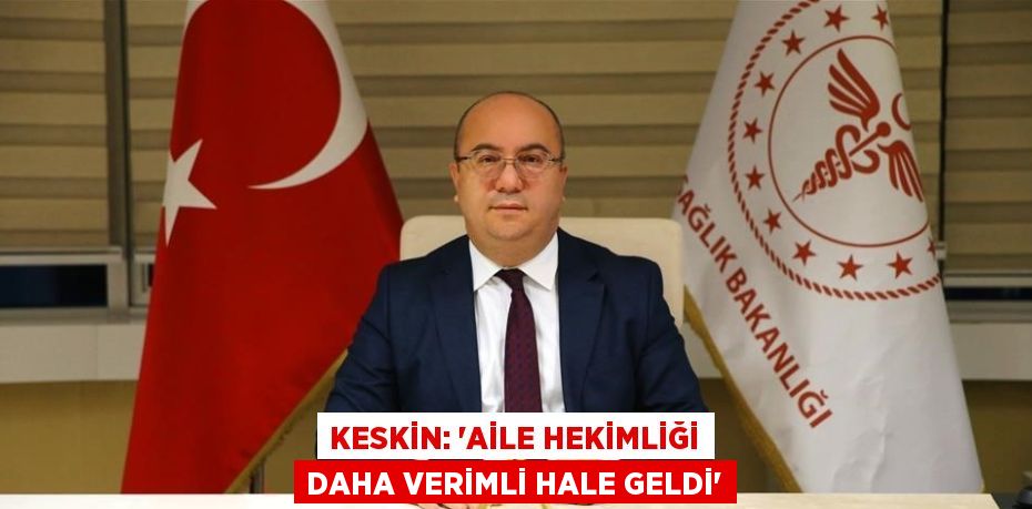 KESKİN: 'AİLE HEKİMLİĞİ DAHA VERİMLİ HALE GELDİ'