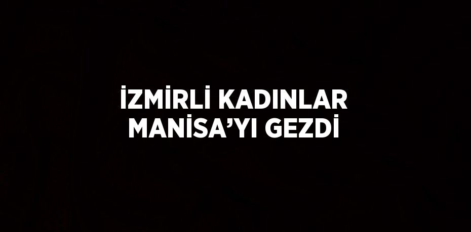 İZMİRLİ KADINLAR MANİSA’YI GEZDİ