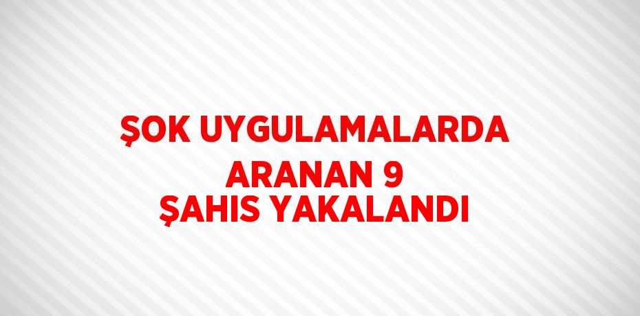 ŞOK UYGULAMALARDA ARANAN 9 ŞAHIS YAKALANDI