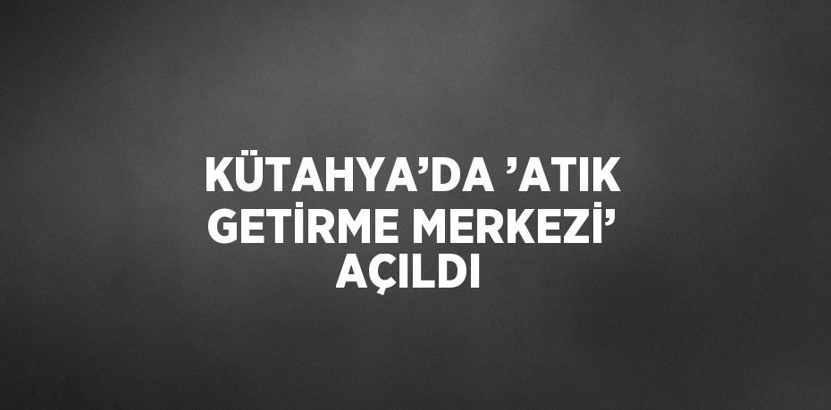 KÜTAHYA’DA ’ATIK GETİRME MERKEZİ’ AÇILDI