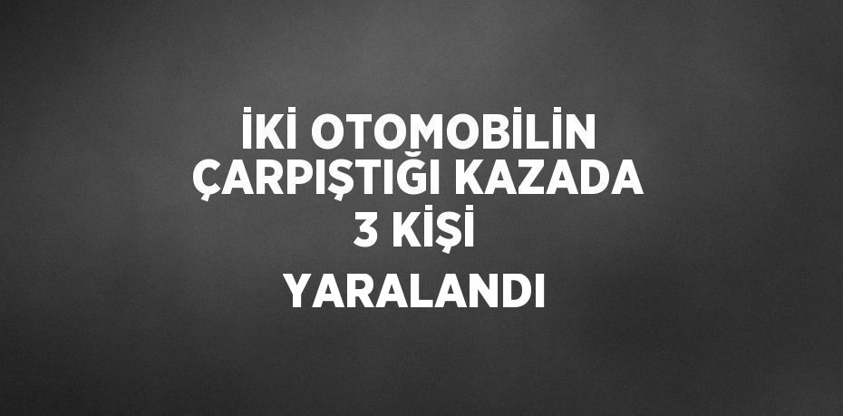 İKİ OTOMOBİLİN ÇARPIŞTIĞI KAZADA 3 KİŞİ YARALANDI