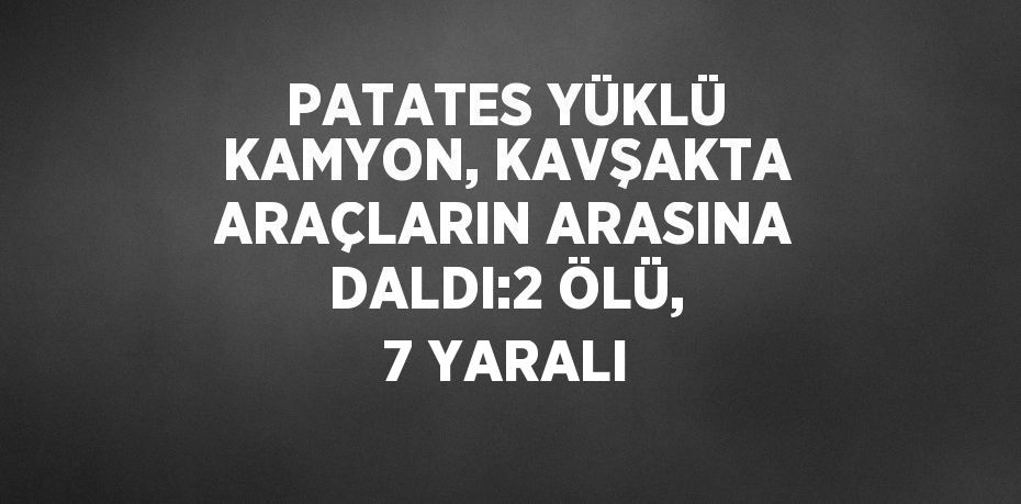 PATATES YÜKLÜ KAMYON, KAVŞAKTA ARAÇLARIN ARASINA DALDI:2 ÖLÜ, 7 YARALI