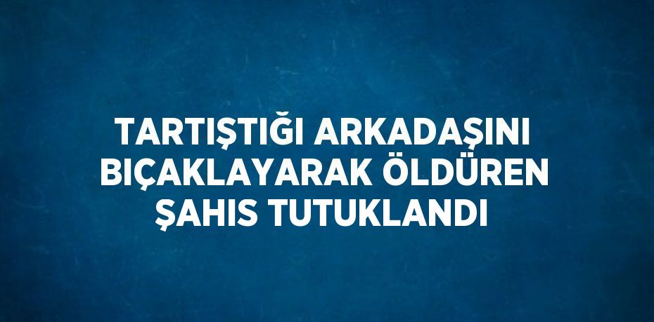 TARTIŞTIĞI ARKADAŞINI BIÇAKLAYARAK ÖLDÜREN ŞAHIS TUTUKLANDI