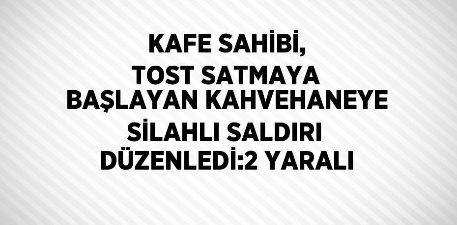 KAFE SAHİBİ, TOST SATMAYA BAŞLAYAN KAHVEHANEYE SİLAHLI SALDIRI DÜZENLEDİ:2 YARALI