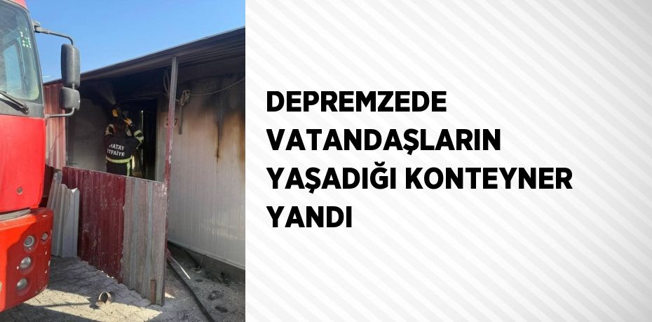 DEPREMZEDE VATANDAŞLARIN YAŞADIĞI KONTEYNER YANDI