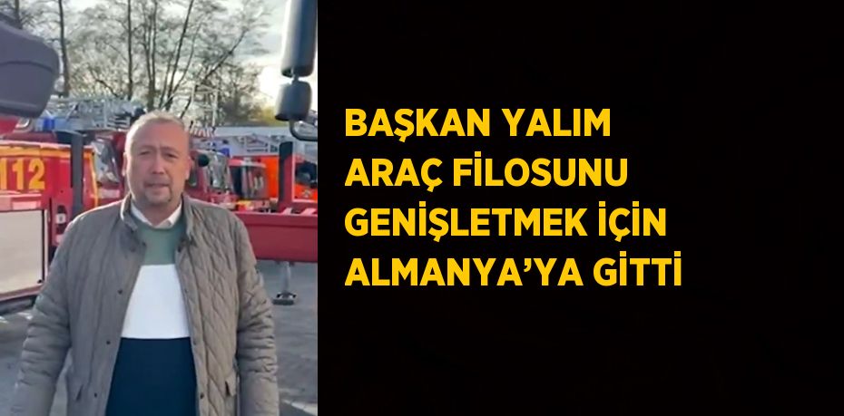 BAŞKAN YALIM ARAÇ FİLOSUNU GENİŞLETMEK İÇİN ALMANYA’YA GİTTİ