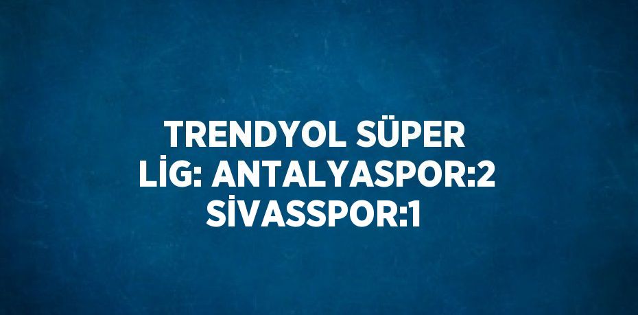 TRENDYOL SÜPER LİG: ANTALYASPOR:2 SİVASSPOR:1