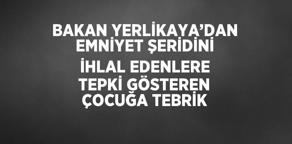 BAKAN YERLİKAYA’DAN EMNİYET ŞERİDİNİ İHLAL EDENLERE TEPKİ GÖSTEREN ÇOCUĞA TEBRİK