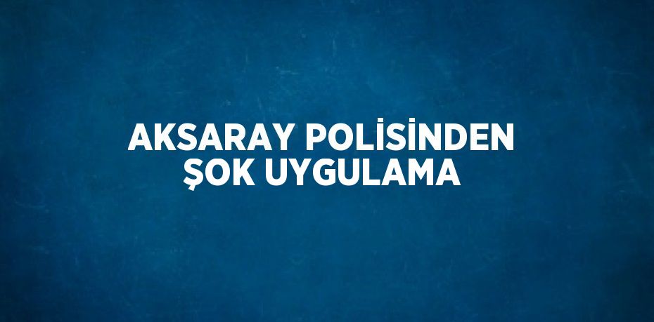 AKSARAY POLİSİNDEN ŞOK UYGULAMA