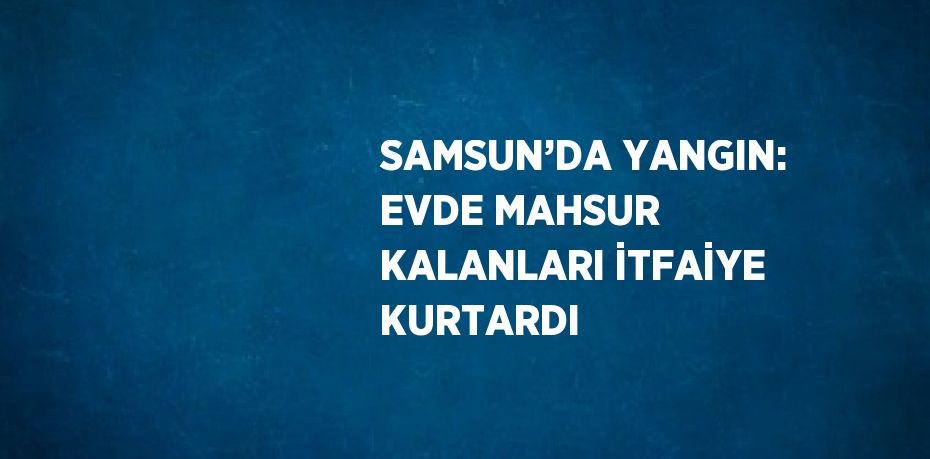 SAMSUN’DA YANGIN: EVDE MAHSUR KALANLARI İTFAİYE KURTARDI