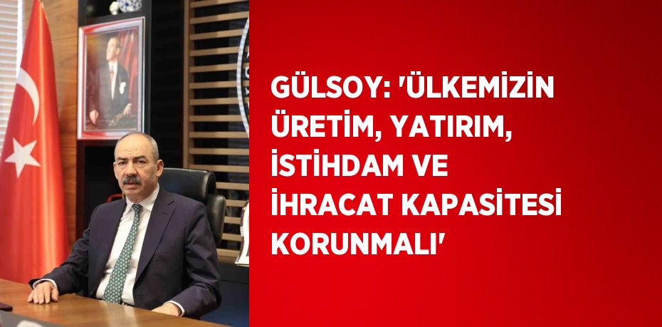 GÜLSOY: 'ÜLKEMİZİN ÜRETİM, YATIRIM, İSTİHDAM VE İHRACAT KAPASİTESİ KORUNMALI'